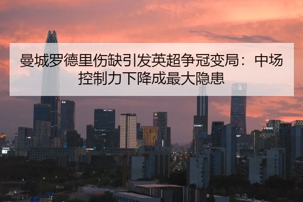 曼城罗德里伤缺引发英超争冠变局：中场控制力下降成最大隐患