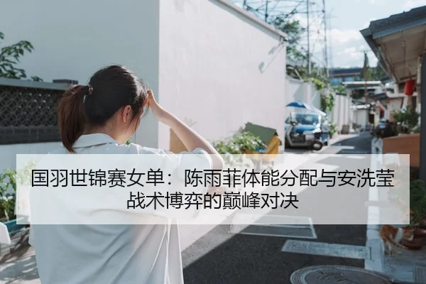 国羽世锦赛女单：陈雨菲体能分配与安洗莹战术博弈的巅峰对决