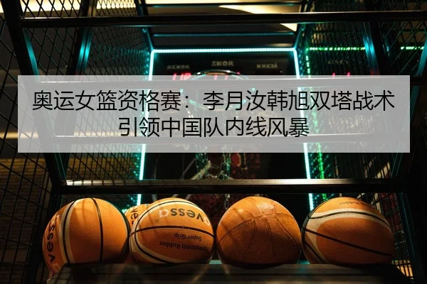 奥运女篮资格赛：李月汝韩旭双塔战术引领中国队内线风暴