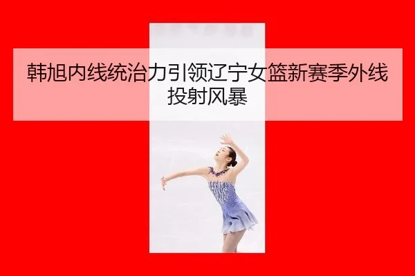 韩旭内线统治力引领辽宁女篮新赛季外线投射风暴