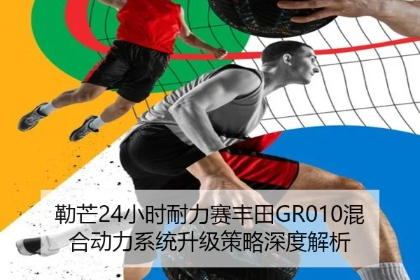 勒芒24小时耐力赛丰田GR010混合动力系统升级策略深度解析