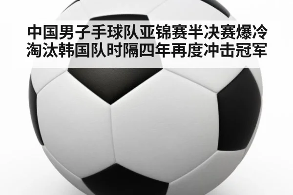 中国男子手球队亚锦赛半决赛爆冷淘汰韩国队时隔四年再度冲击冠军